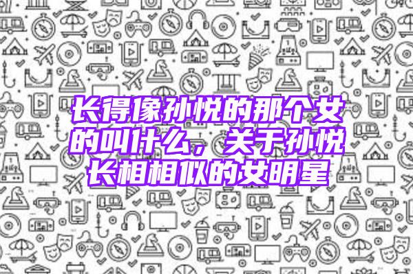 长得像孙悦的那个女的叫什么，关于孙悦长相相似的女明星