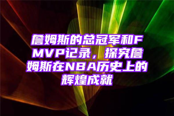 詹姆斯的总冠军和FMVP记录，探究詹姆斯在NBA历史上的辉煌成就