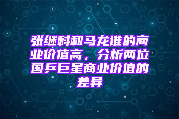 张继科和马龙谁的商业价值高，分析两位国乒巨星商业价值的差异