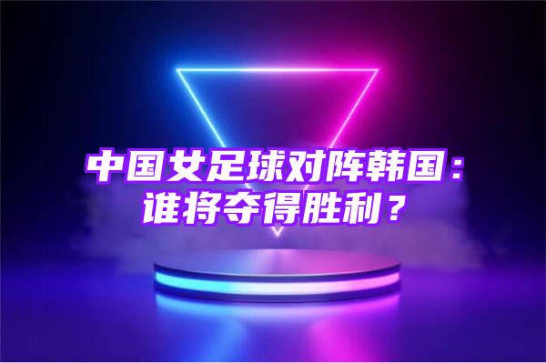 中国女足球对阵韩国：谁将夺得胜利？