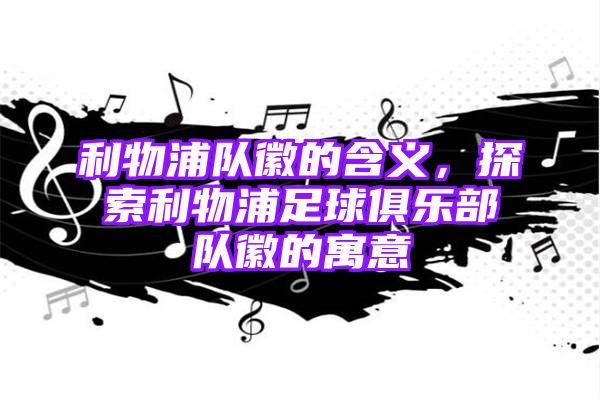 利物浦队徽的含义，探索利物浦足球俱乐部队徽的寓意