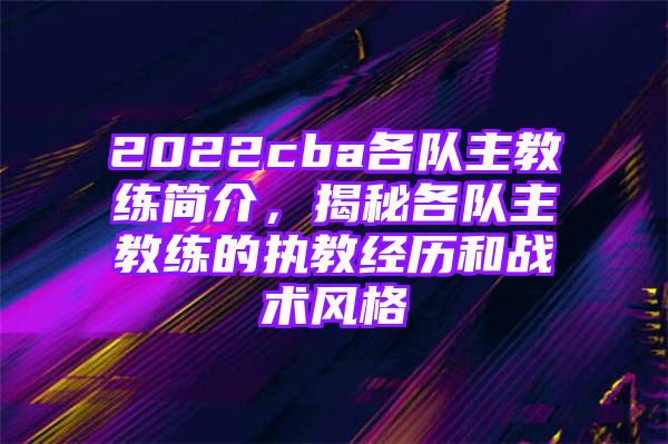 2022cba各队主教练简介，揭秘各队主教练的执教经历和战术风格