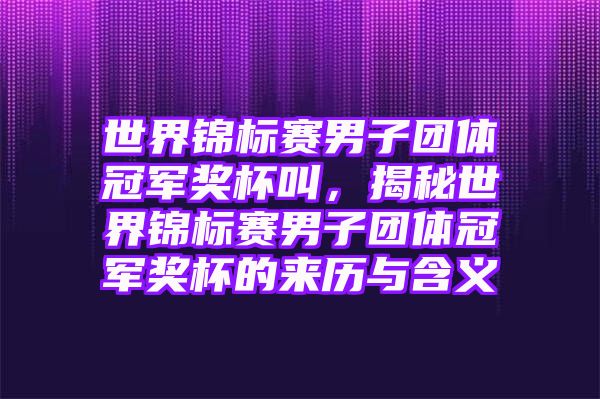 世界锦标赛男子团体冠军奖杯叫，揭秘世界锦标赛男子团体冠军奖杯的来历与含义