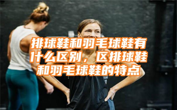 排球鞋和羽毛球鞋有什么区别，区排球鞋和羽毛球鞋的特点