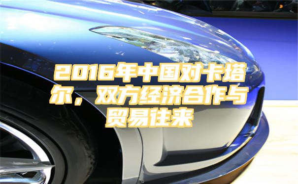 2016年中国对卡塔尔，双方经济合作与贸易往来