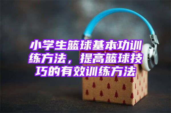 小学生篮球基本功训练方法，提高篮球技巧的有效训练方法