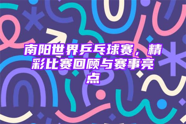 南阳世界乒乓球赛，精彩比赛回顾与赛事亮点