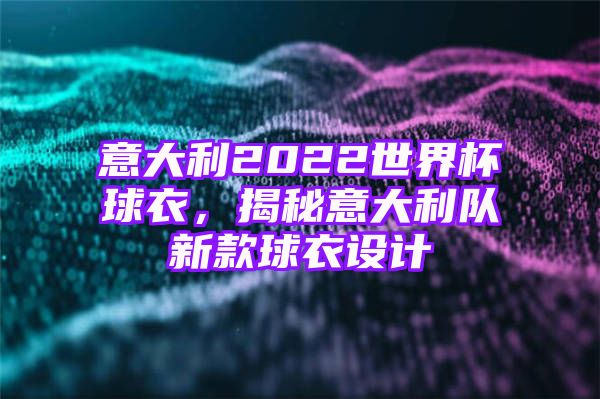 意大利2022世界杯球衣，揭秘意大利队新款球衣设计