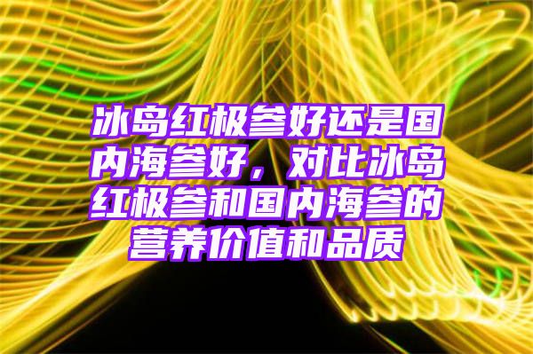 冰岛红极参好还是国内海参好，对比冰岛红极参和国内海参的营养价值和品质