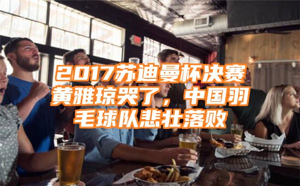 2017苏迪曼杯决赛黄雅琼哭了，中国羽毛球队悲壮落败