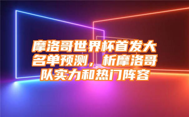 摩洛哥世界杯首发大名单预测，析摩洛哥队实力和热门阵容