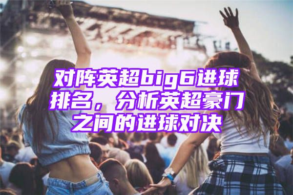 对阵英超big6进球排名，分析英超豪门之间的进球对决