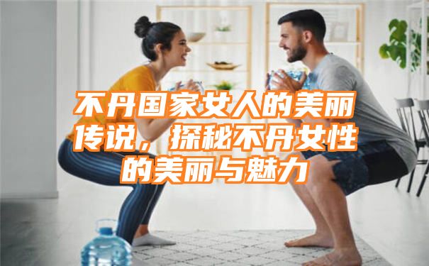 不丹国家女人的美丽传说，探秘不丹女性的美丽与魅力