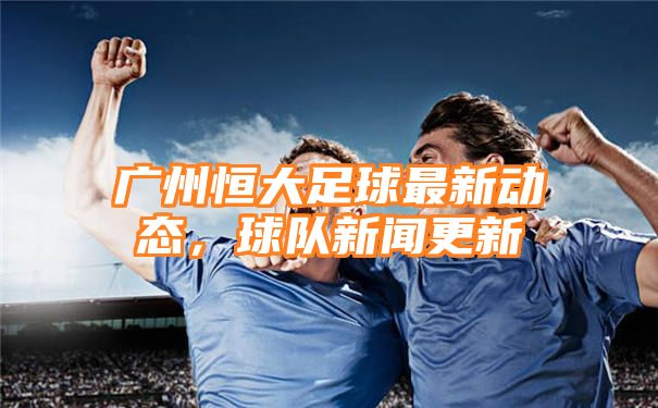 广州恒大足球最新动态，球队新闻更新