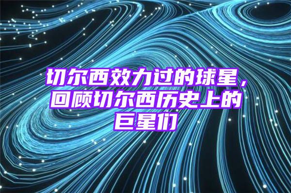 切尔西效力过的球星，回顾切尔西历史上的巨星们