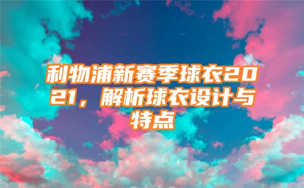 利物浦新赛季球衣2021，解析球衣设计与特点