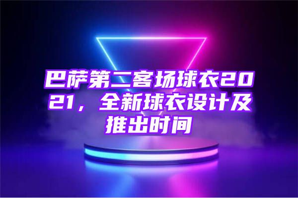 巴萨第二客场球衣2021，全新球衣设计及推出时间