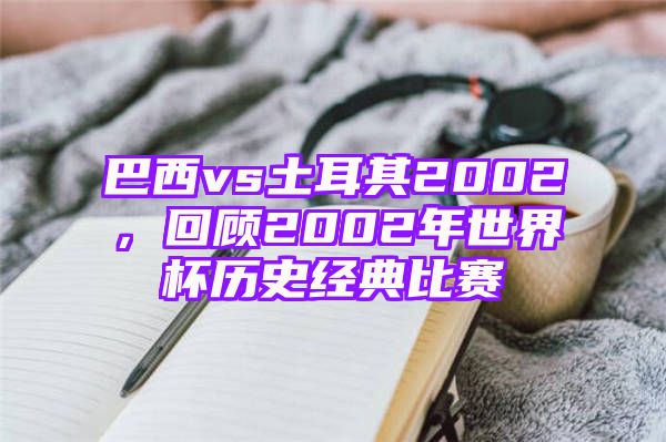 巴西vs土耳其2002，回顾2002年世界杯历史经典比赛