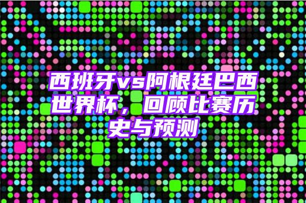 西班牙vs阿根廷巴西世界杯，回顾比赛历史与预测