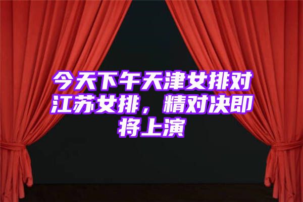 今天下午天津女排对江苏女排，精对决即将上演