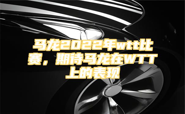 马龙2022年wtt比赛，期待马龙在WTT上的表现