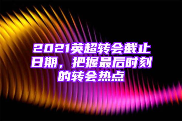 2021英超转会截止日期，把握最后时刻的转会热点