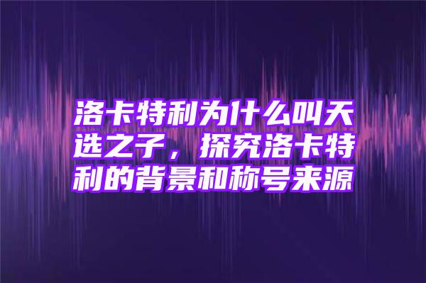 洛卡特利为什么叫天选之子，探究洛卡特利的背景和称号来源