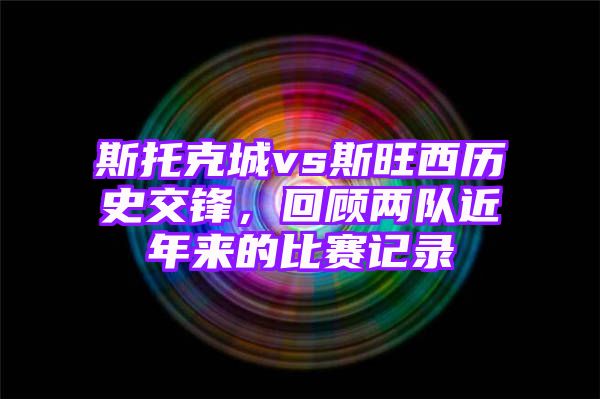 斯托克城vs斯旺西历史交锋，回顾两队近年来的比赛记录