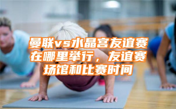 曼联vs水晶宫友谊赛在哪里举行，友谊赛场馆和比赛时间