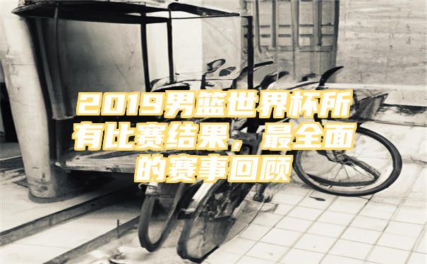 2019男篮世界杯所有比赛结果，最全面的赛事回顾