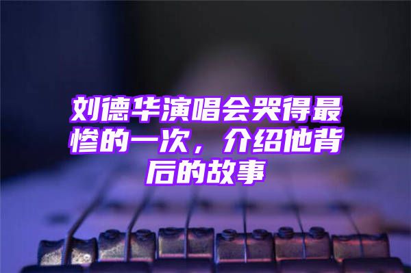 刘德华演唱会哭得最惨的一次，介绍他背后的故事