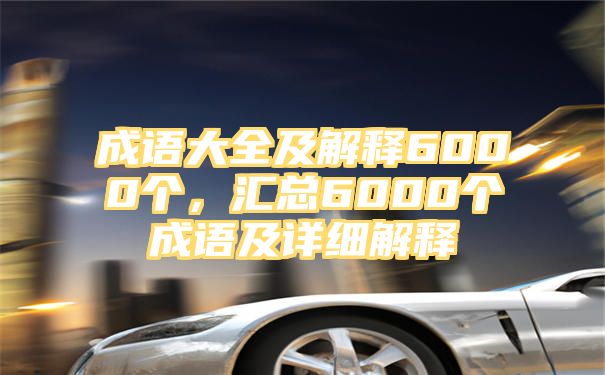 成语大全及解释6000个，汇总6000个成语及详细解释