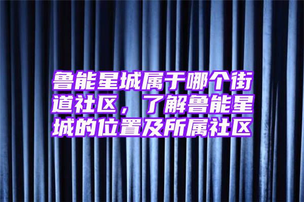 鲁能星城属于哪个街道社区，了解鲁能星城的位置及所属社区