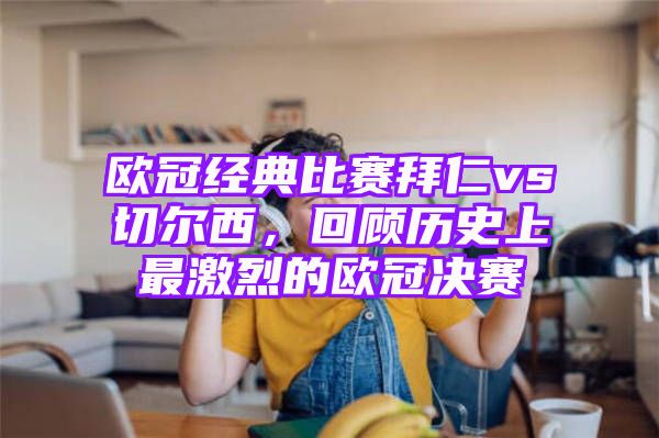 欧冠经典比赛拜仁vs切尔西，回顾历史上最激烈的欧冠决赛