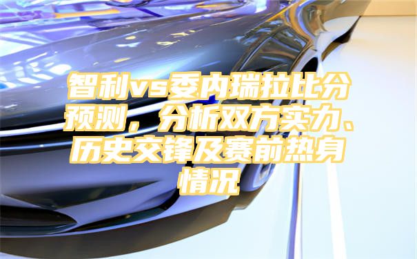 智利vs委内瑞拉比分预测，分析双方实力、历史交锋及赛前热身情况