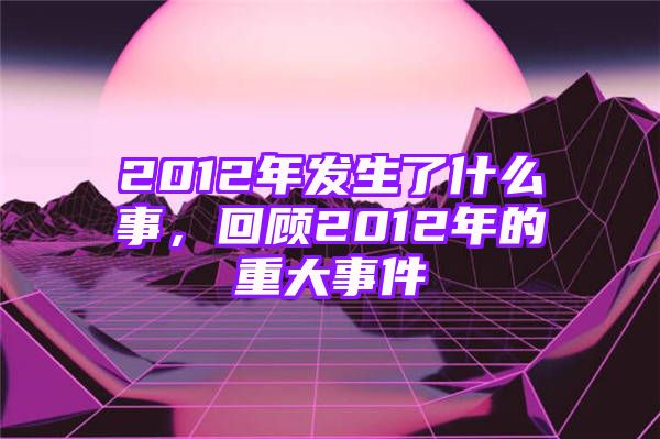 2012年发生了什么事，回顾2012年的重大事件