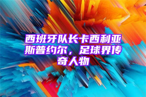 西班牙队长卡西利亚斯普约尔，足球界传奇人物