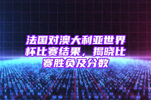 法国对澳大利亚世界杯比赛结果，揭晓比赛胜负及分数