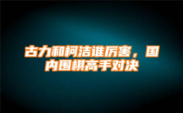 古力和柯洁谁厉害，国内围棋高手对决