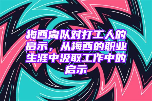 梅西离队对打工人的启示，从梅西的职业生涯中汲取工作中的启示