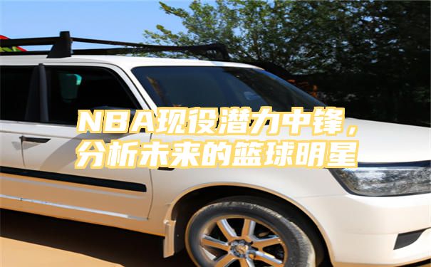 NBA现役潜力中锋，分析未来的篮球明星