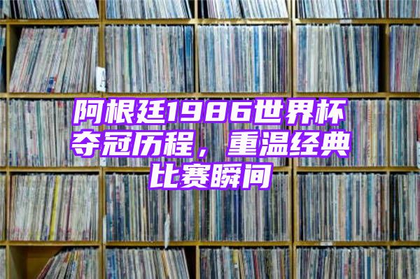 阿根廷1986世界杯夺冠历程，重温经典比赛瞬间