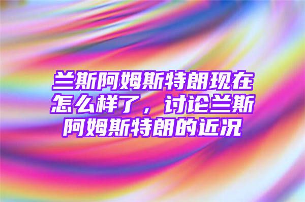 兰斯阿姆斯特朗现在怎么样了，讨论兰斯阿姆斯特朗的近况