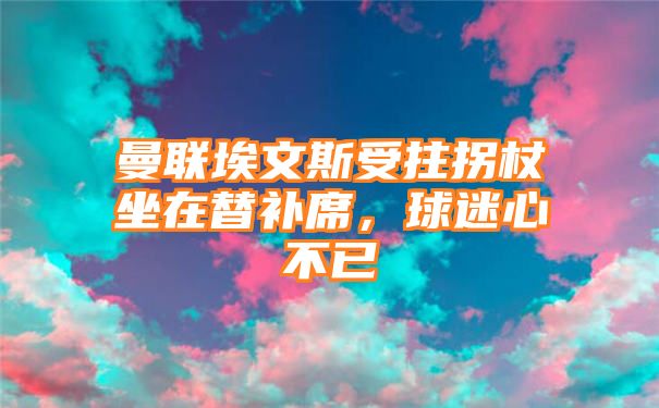 曼联埃文斯受拄拐杖坐在替补席，球迷心不已