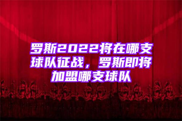 罗斯2022将在哪支球队征战，罗斯即将加盟哪支球队