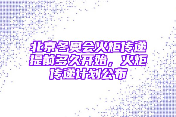 北京冬奥会火炬传递提前多久开始，火炬传递计划公布