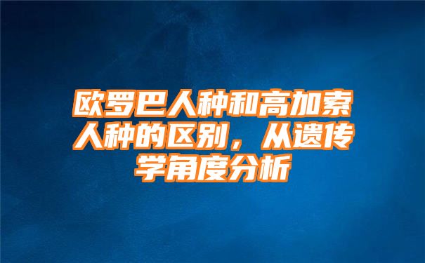 欧罗巴人种和高加索人种的区别，从遗传学角度分析