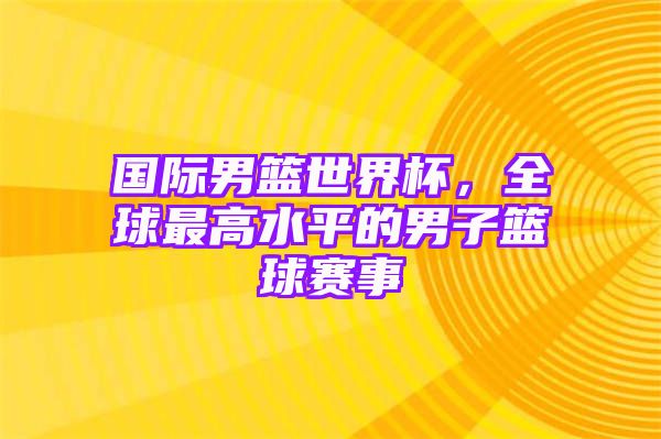 国际男篮世界杯，全球最高水平的男子篮球赛事