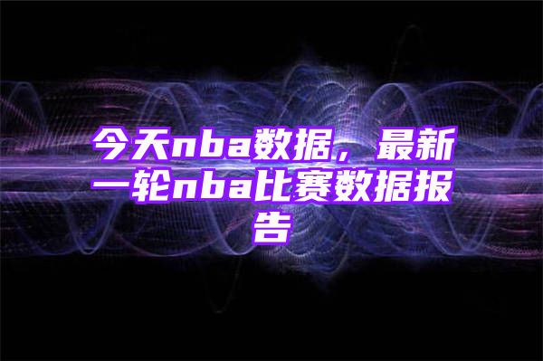 今天nba数据，最新一轮nba比赛数据报告