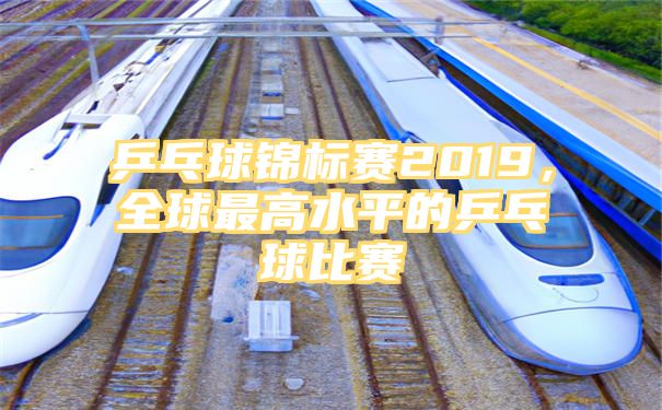 乒乓球锦标赛2019，全球最高水平的乒乓球比赛